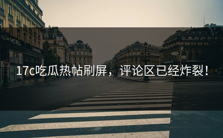 17c吃瓜热帖刷屏，评论区已经炸裂！