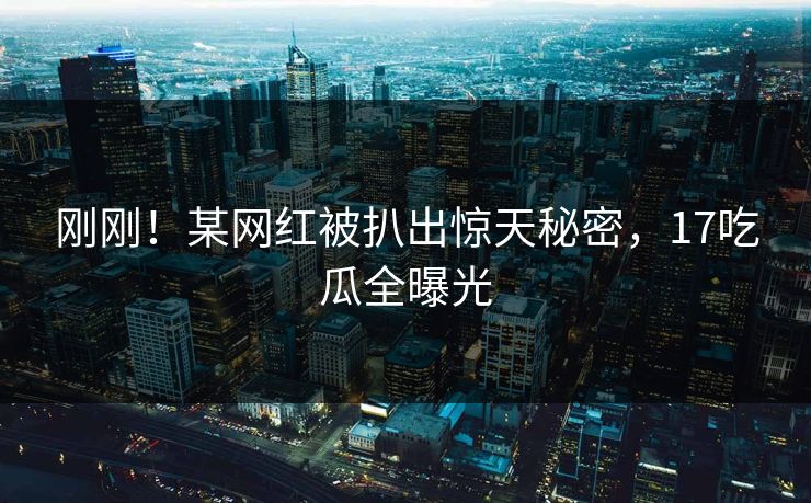 刚刚！某网红被扒出惊天秘密，17吃瓜全曝光