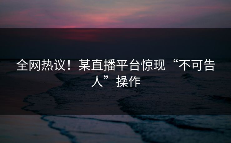 全网热议！某直播平台惊现“不可告人”操作