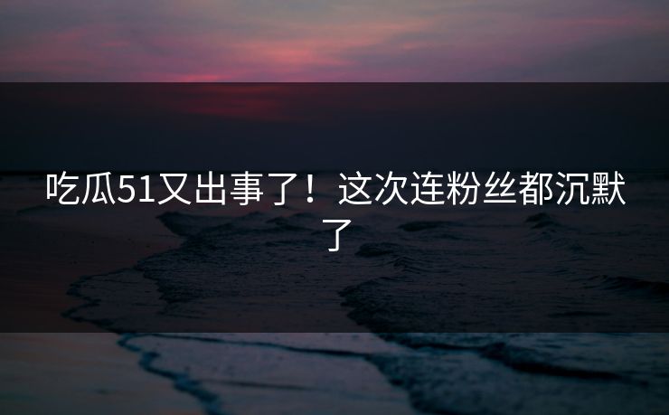 吃瓜51又出事了！这次连粉丝都沉默了