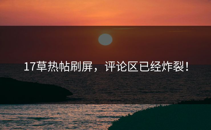 17草热帖刷屏，评论区已经炸裂！