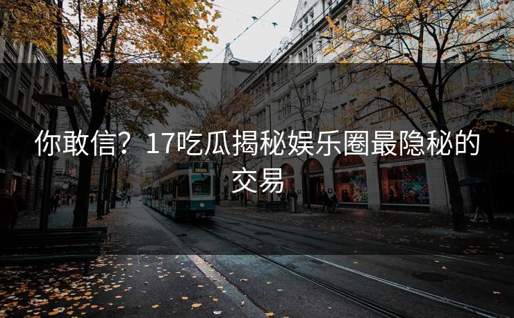 你敢信?17吃瓜揭秘娱乐圈最隐秘的交易 你敢信?17吃瓜揭秘娱乐圈最隐秘的交易
