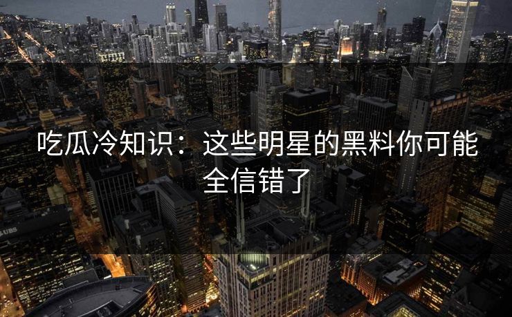 吃瓜冷知识：这些明星的黑料你可能全信错了