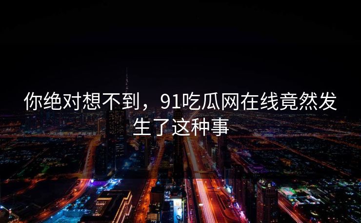 你绝对想不到，91吃瓜网在线竟然发生了这种事