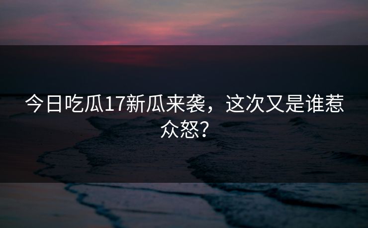 今日吃瓜17新瓜来袭，这次又是谁惹众怒？