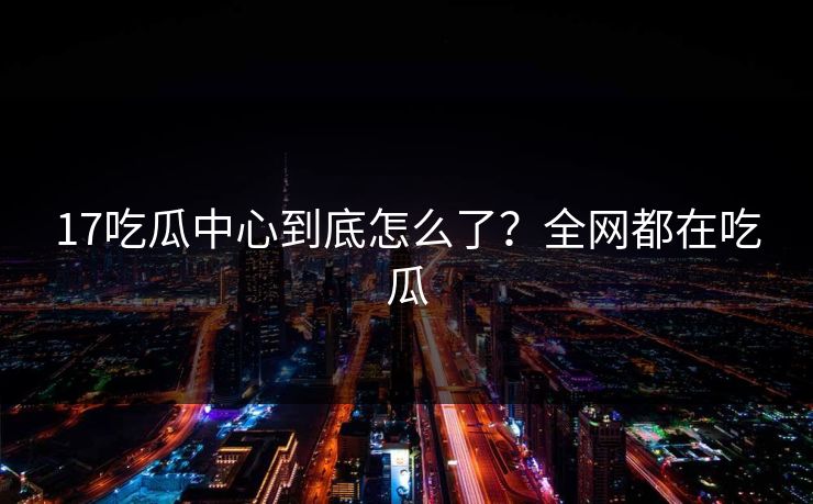 17吃瓜中心到底怎么了？全网都在吃瓜