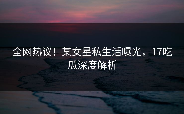 全网热议！某女星私生活曝光，17吃瓜深度解析