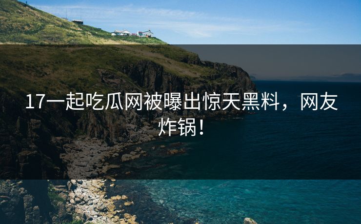 17一起吃瓜网被曝出惊天黑料，网友炸锅！