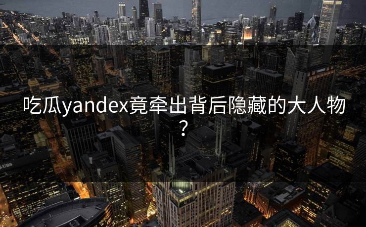 吃瓜yandex竟牵出背后隐藏的大人物？