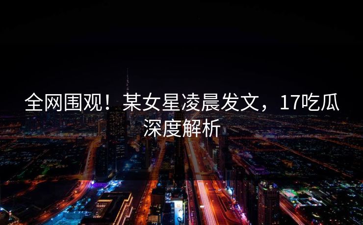 全网围观！某女星凌晨发文，17吃瓜深度解析