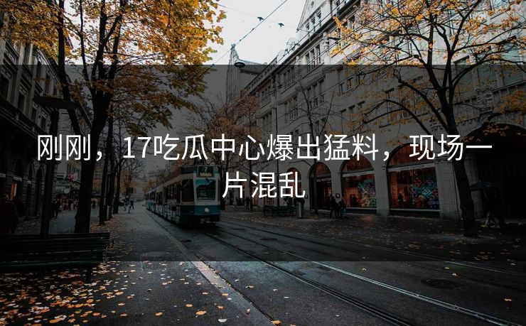 刚刚，17吃瓜中心爆出猛料，现场一片混乱