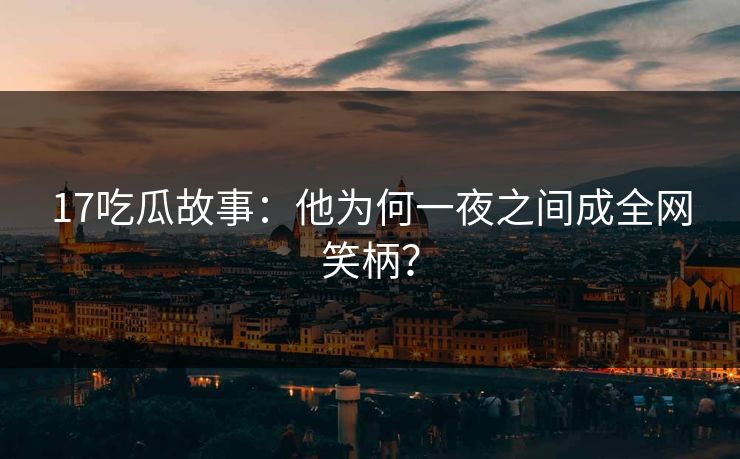 17吃瓜故事：他为何一夜之间成全网笑柄？