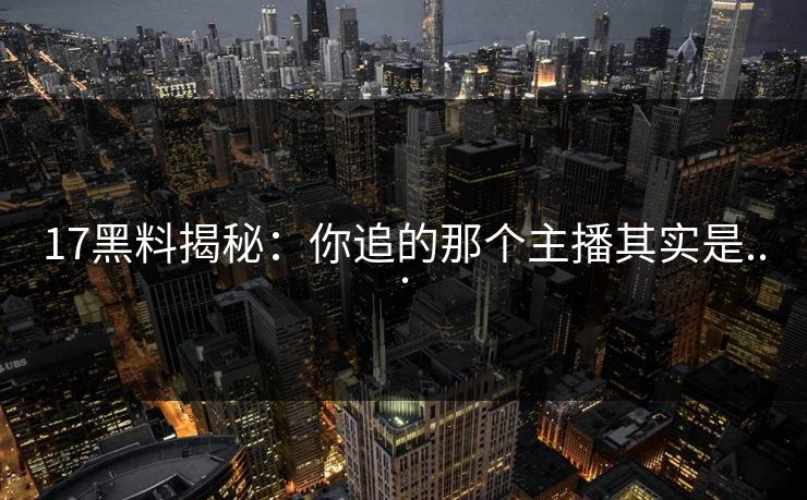 17黑料揭秘：你追的那个主播其实是...