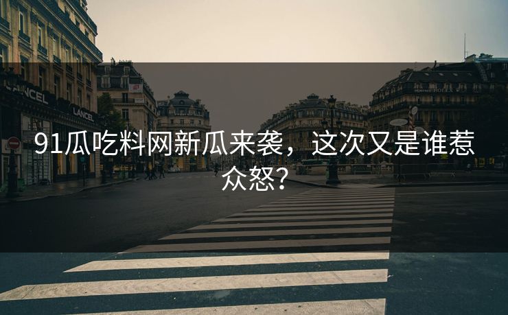 91瓜吃料网新瓜来袭，这次又是谁惹众怒？