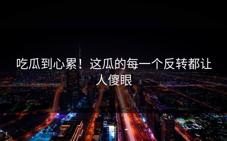 吃瓜到心累！这瓜的每一个反转都让人傻眼