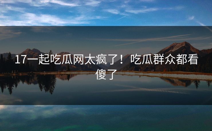 17一起吃瓜网太疯了！吃瓜群众都看傻了