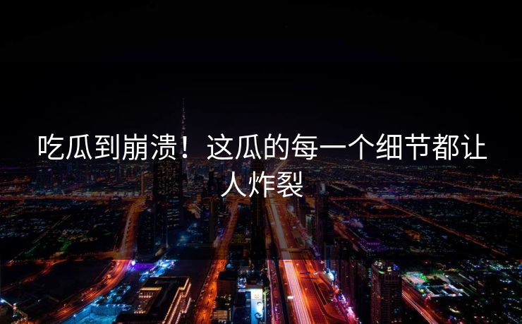 吃瓜到崩溃！这瓜的每一个细节都让人炸裂