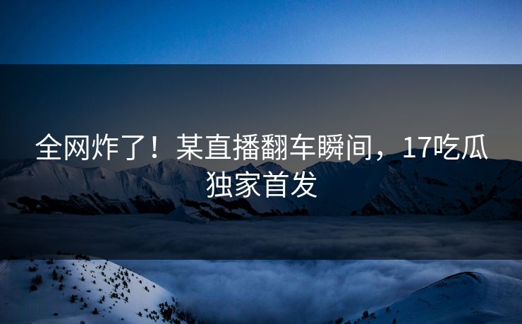 全网炸了！某直播翻车瞬间，17吃瓜独家首发