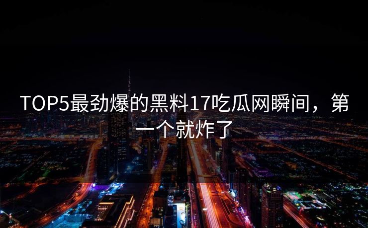 TOP5最劲爆的黑料17吃瓜网瞬间，第一个就炸了