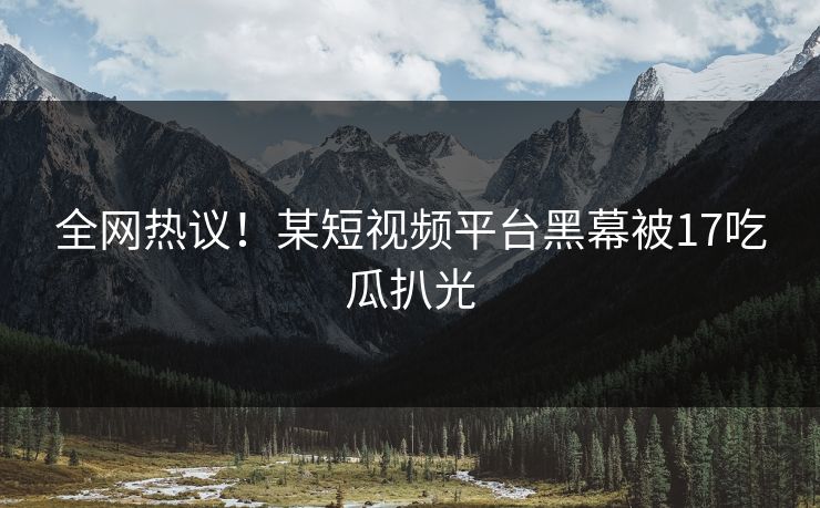 全网热议！某短视频平台黑幕被17吃瓜扒光