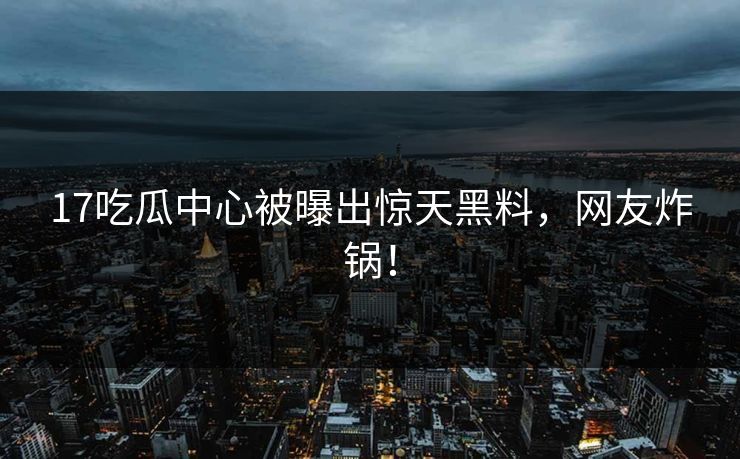 17吃瓜中心被曝出惊天黑料，网友炸锅！