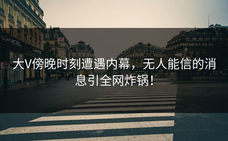 大V傍晚时刻遭遇内幕，无人能信的消息引全网炸锅！