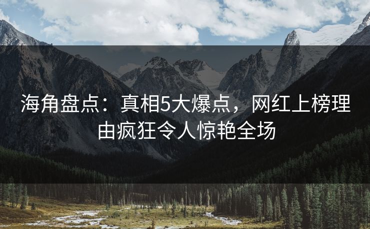 海角盘点：真相5大爆点，网红上榜理由疯狂令人惊艳全场