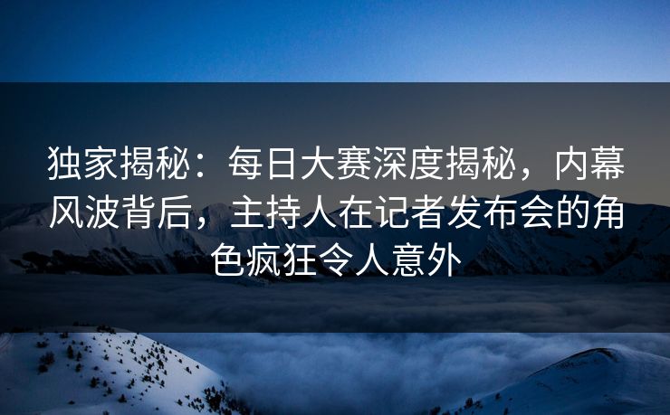 独家揭秘：每日大赛深度揭秘，内幕风波背后，主持人在记者发布会的角色疯狂令人意外