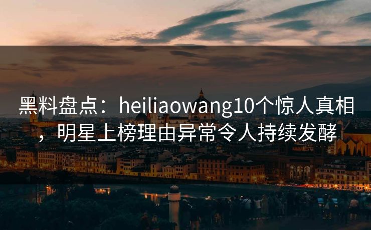 黑料盘点：heiliaowang10个惊人真相，明星上榜理由异常令人持续发酵