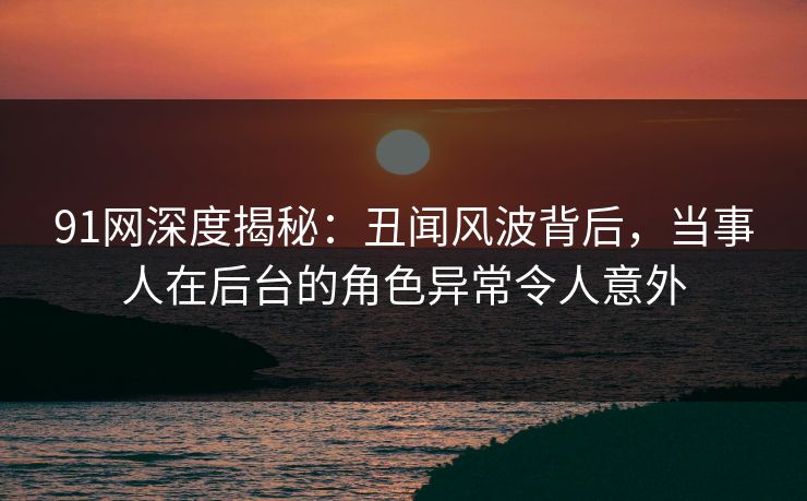 91网深度揭秘：丑闻风波背后，当事人在后台的角色异常令人意外