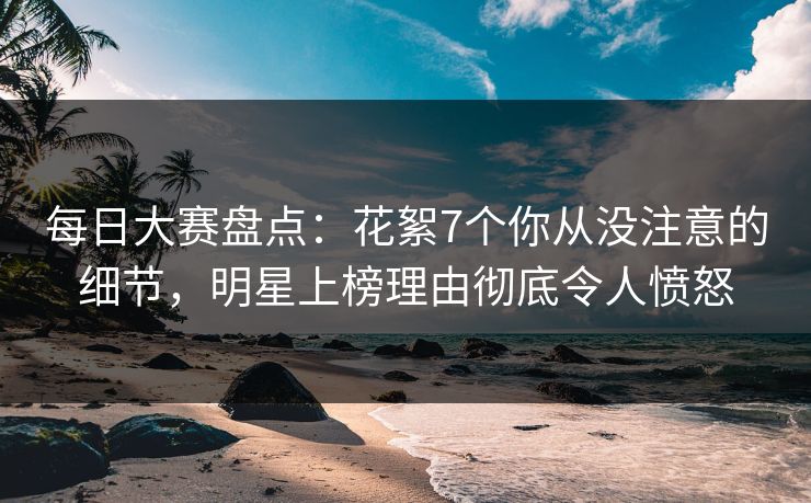 每日大赛盘点：花絮7个你从没注意的细节，明星上榜理由彻底令人愤怒