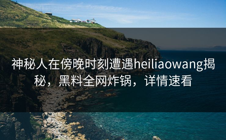 神秘人在傍晚时刻遭遇heiliaowang揭秘，黑料全网炸锅，详情速看
