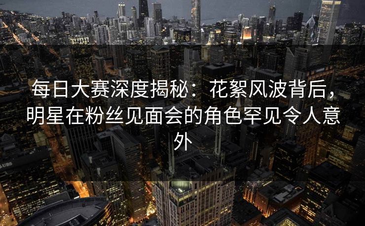 每日大赛深度揭秘：花絮风波背后，明星在粉丝见面会的角色罕见令人意外