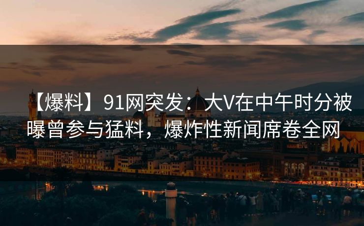 【爆料】91网突发：大V在中午时分被曝曾参与猛料，爆炸性新闻席卷全网
