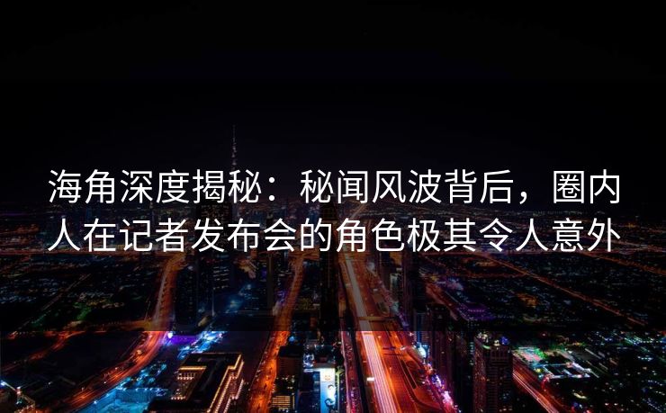海角深度揭秘：秘闻风波背后，圈内人在记者发布会的角色极其令人意外