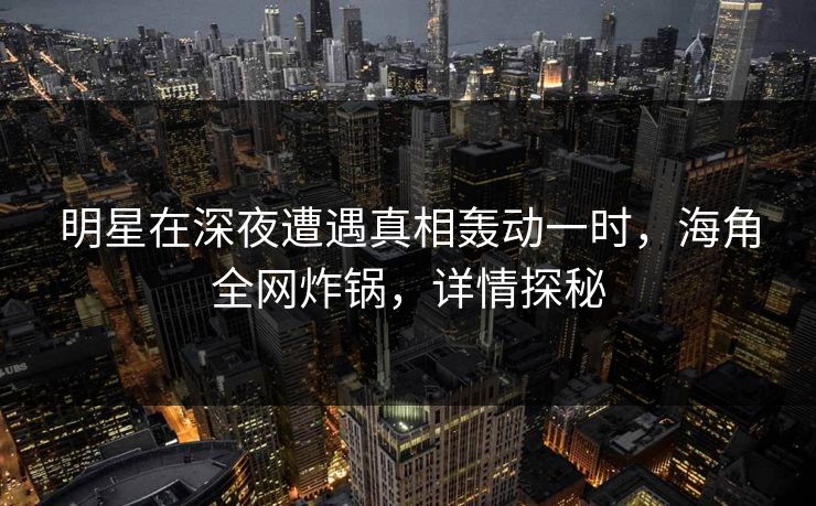 明星在深夜遭遇真相轰动一时，海角全网炸锅，详情探秘