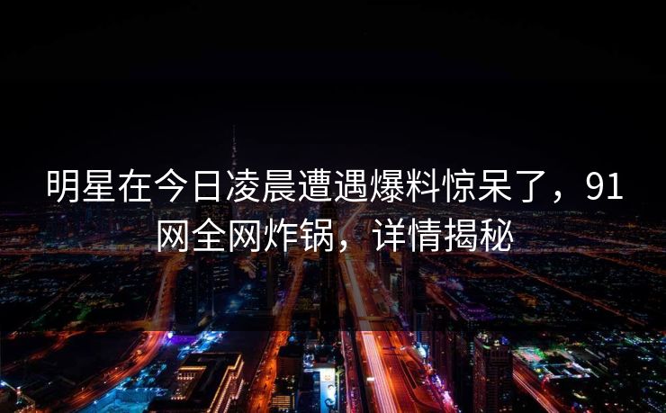 明星在今日凌晨遭遇爆料惊呆了，91网全网炸锅，详情揭秘