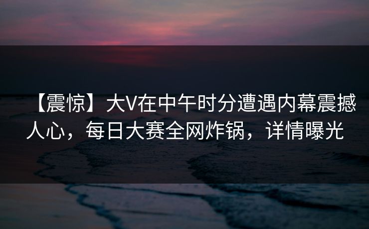 【震惊】大V在中午时分遭遇内幕震撼人心，每日大赛全网炸锅，详情曝光