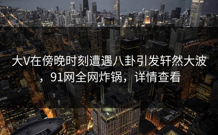 大V在傍晚时刻遭遇八卦引发轩然大波，91网全网炸锅，详情查看