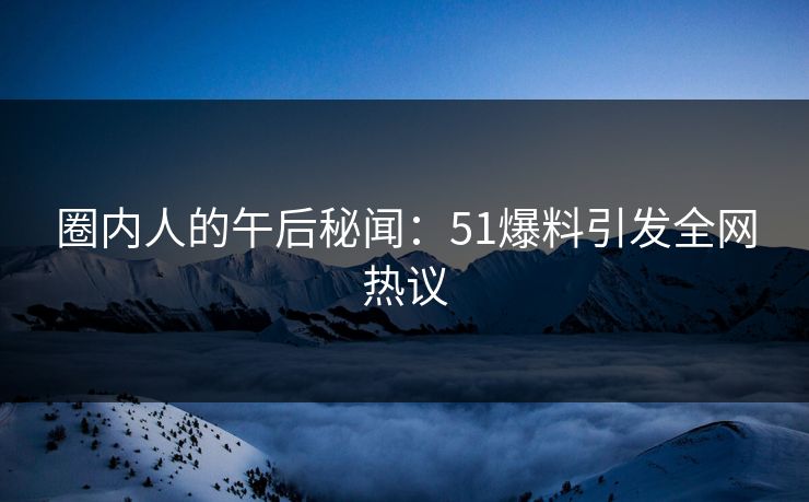 圈内人的午后秘闻：51爆料引发全网热议