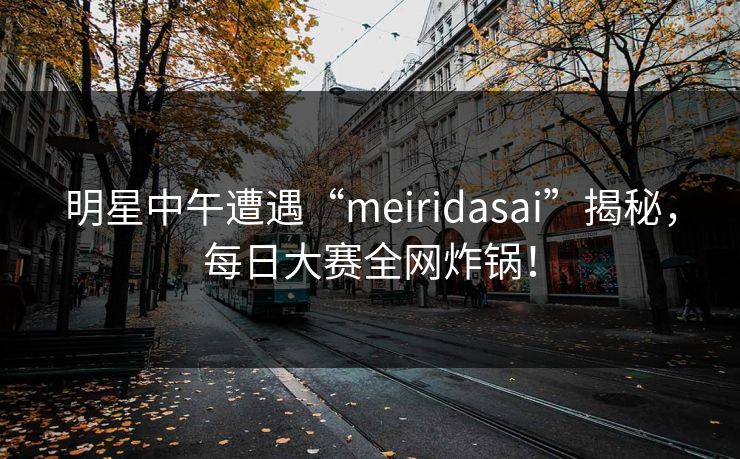 明星中午遭遇“meiridasai”揭秘，每日大赛全网炸锅！