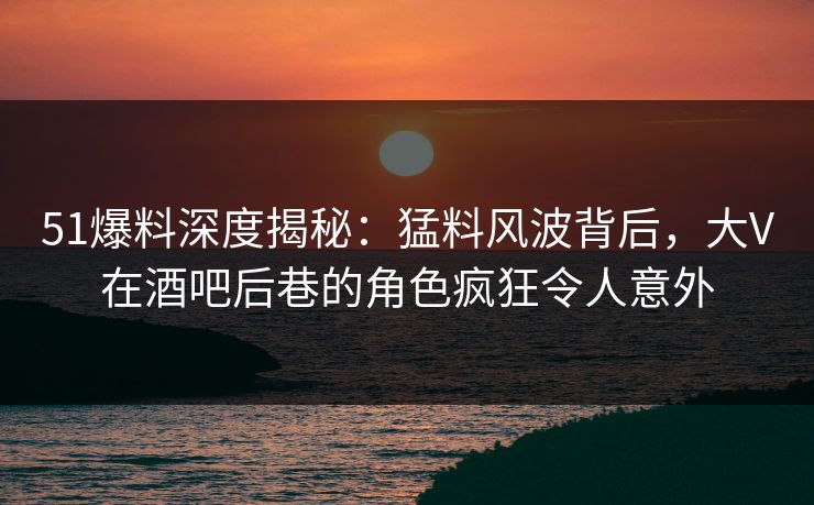 51爆料深度揭秘:猛料风波背后,大V在酒吧后巷的角色疯狂令人意外 51爆料深度揭秘:猛料风波背后,大V在酒吧后巷的角色疯狂令人意外