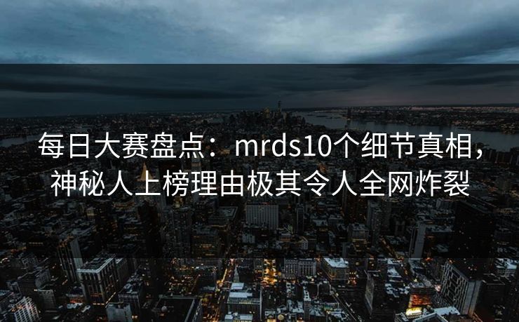 每日大赛盘点：mrds10个细节真相，神秘人上榜理由极其令人全网炸裂