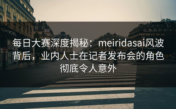 每日大赛深度揭秘：meiridasai风波背后，业内人士在记者发布会的角色彻底令人意外
