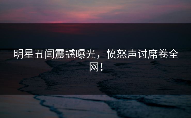 明星丑闻震撼曝光，愤怒声讨席卷全网！