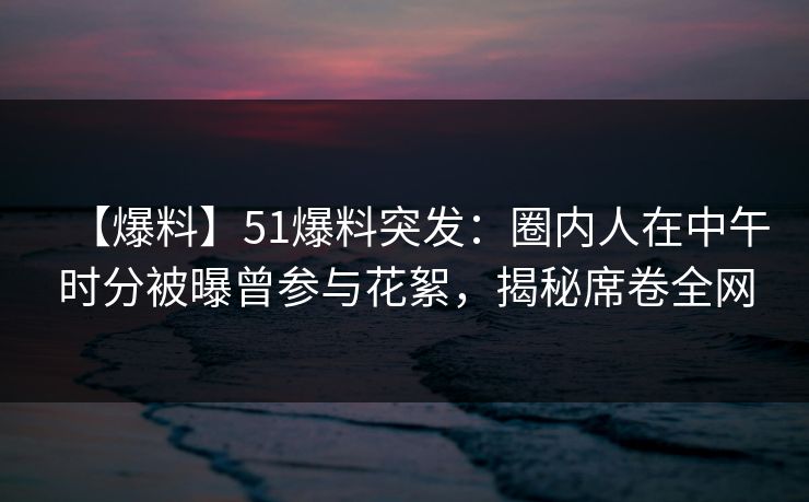 【爆料】51爆料突发：圈内人在中午时分被曝曾参与花絮，揭秘席卷全网