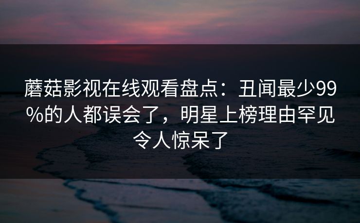 蘑菇影视在线观看盘点:丑闻最少99%的人都误会了,明星上榜理由罕见令人惊呆了 蘑菇影视在线观看盘点:丑闻最少99%的人都误会了,明星上榜理由罕见令人惊呆了