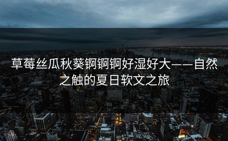 草莓丝瓜秋葵锕锕锕好湿好大——自然之触的夏日软文之旅 草莓丝瓜秋葵锕锕锕好湿好大——自然之触的夏日软文之旅
