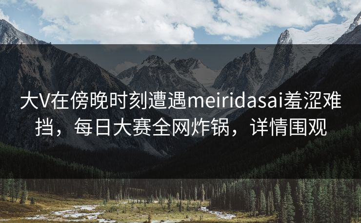 大V在傍晚时刻遭遇meiridasai羞涩难挡，每日大赛全网炸锅，详情围观