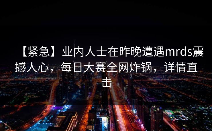【紧急】业内人士在昨晚遭遇mrds震撼人心,每日大赛全网炸锅,详情直击 【紧急】业内人士在昨晚遭遇mrds震撼人心,每日大赛全网炸锅,详情直击